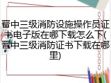 晋中三级消防设施操作员证书电子版在哪下载怎么下(晋中三级消防证书下载在哪里)
