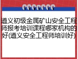 遵义初级金属矿山安全工程师报考培训课程哪家机构的好(遵义安全工程师培训好)
