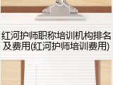 红河护师职称培训机构排名及费用(红河护师培训费用)