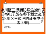 永川区三级消防设施操作员证书电子版在哪下载怎么下(永川区三级消防证书电子版下载)