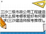 三沙二级市政公用工程建造师怎么报考哪家最好有何要求(三沙建造师报考推荐)