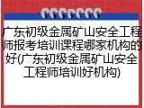 广东初级金属矿山安全工程师报考培训课程哪家机构的好(广东初级金属矿山安全工程师培训好机构)