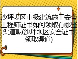 沙坪坝区中级建筑施工安全工程师证书如何领取有哪些渠道呢(沙坪坝区安全证书领取渠道)