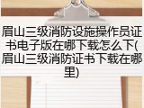 眉山三级消防设施操作员证书电子版在哪下载怎么下(眉山三级消防证书下载在哪里)