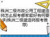 株洲二级市政公用工程建造师怎么报考哪家最好有何要求(株洲二级建造师报考推荐)