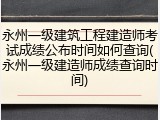 永州一级建筑工程建造师考试成绩公布时间如何查询(永州一级建造师成绩查询时间)