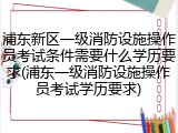 浦东新区一级消防设施操作员考试条件需要什么学历要求(浦东一级消防设施操作员考试学历要求)