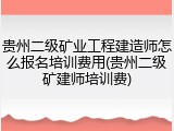 贵州二级矿业工程建造师怎么报名培训费用(贵州二级矿建师培训费)