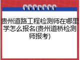 贵州道路工程检测师在哪里学怎么报名(贵州道桥检测师报考)