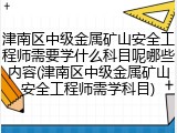 津南区中级金属矿山安全工程师需要学什么科目呢哪些内容(津南区中级金属矿山安全工程师需学科目)