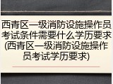 西青区一级消防设施操作员考试条件需要什么学历要求(西青区一级消防设施操作员考试学历要求)