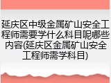 延庆区中级金属矿山安全工程师需要学什么科目呢哪些内容(延庆区金属矿山安全工程师需学科目)