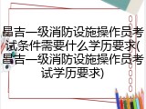 昌吉一级消防设施操作员考试条件需要什么学历要求(昌吉一级消防设施操作员考试学历要求)