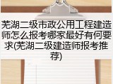 芜湖二级市政公用工程建造师怎么报考哪家最好有何要求(芜湖二级建造师报考推荐)