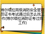 博尔塔拉高级消防安全管理员证书考试通过后怎么找工作(博尔塔拉消防证考过找工作)