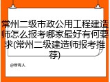 常州二级市政公用工程建造师怎么报考哪家最好有何要求(常州二级建造师报考推荐)