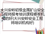 大兴安岭初级金属矿山安全工程师报考培训课程哪家机构的好(大兴安岭安全工程师培训机构好)