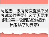 阿拉善一级消防设施操作员考试条件需要什么学历要求(阿拉善一级消防设施操作员考试学历要求)
