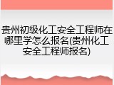 贵州初级化工安全工程师在哪里学怎么报名(贵州化工安全工程师报名)