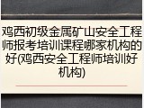 鸡西初级金属矿山安全工程师报考培训课程哪家机构的好(鸡西安全工程师培训好机构)