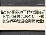 临汾桥梁隧道工程检测师证书考试通过后怎么找工作(临汾桥梁隧道检测师就业)