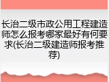 长治二级市政公用工程建造师怎么报考哪家最好有何要求(长治二级建造师报考推荐)