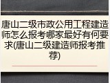 唐山二级市政公用工程建造师怎么报考哪家最好有何要求(唐山二级建造师报考推荐)