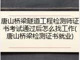 唐山桥梁隧道工程检测师证书考试通过后怎么找工作(唐山桥梁检测证书就业)