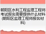 朝阳区水利工程监理工程师考试报名需要提供什么材料(朝阳区监理工程师报名材料)