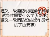 遵义一级消防设施操作员考试条件需要什么学历要求(遵义一级消防设施操作员考试学历要求)