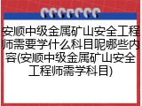 安顺中级金属矿山安全工程师需要学什么科目呢哪些内容(安顺中级金属矿山安全工程师需学科目)
