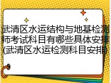 武清区水运结构与地基检测师考试科目有哪些具体安排(武清区水运检测科目安排)