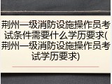 荆州一级消防设施操作员考试条件需要什么学历要求(荆州一级消防设施操作员考试学历要求)