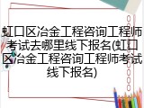 虹口区冶金工程咨询工程师考试去哪里线下报名(虹口区冶金工程咨询工程师考试线下报名)