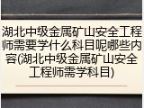 湖北中级金属矿山安全工程师需要学什么科目呢哪些内容(湖北中级金属矿山安全工程师需学科目)