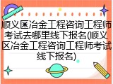 顺义区冶金工程咨询工程师考试去哪里线下报名(顺义区冶金工程咨询工程师考试线下报名)