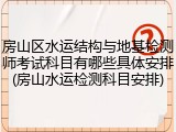 房山区水运结构与地基检测师考试科目有哪些具体安排(房山水运检测科目安排)