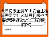天津初级金属矿山安全工程师需要学什么科目呢哪些内容(天津初级安全工程师科目内容)