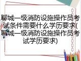 聊城一级消防设施操作员考试条件需要什么学历要求(聊城一级消防设施操作员考试学历要求)