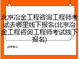 北京冶金工程咨询工程师考试去哪里线下报名(北京冶金工程咨询工程师考试线下报名)