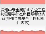 滨州中级金属矿山安全工程师需要学什么科目呢哪些内容(滨州金属安全工程师科目内容)