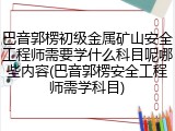 巴音郭楞初级金属矿山安全工程师需要学什么科目呢哪些内容(巴音郭楞安全工程师需学科目)