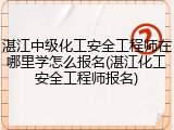 湛江中级化工安全工程师在哪里学怎么报名(湛江化工安全工程师报名)