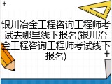 银川冶金工程咨询工程师考试去哪里线下报名(银川冶金工程咨询工程师考试线下报名)