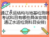 通辽水运结构与地基检测师考试科目有哪些具体安排(通辽水运检测科目安排)
