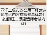 丽江二级市政公用工程建造师考试内容有哪些具体是什么(丽江二级建造师考试内容)