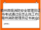亳州高级消防安全管理员证书考试通过后怎么找工作(亳州消防管理员证书就业)
