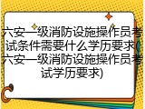 六安一级消防设施操作员考试条件需要什么学历要求(六安一级消防设施操作员考试学历要求)