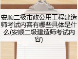 安顺二级市政公用工程建造师考试内容有哪些具体是什么(安顺二级建造师考试内容)