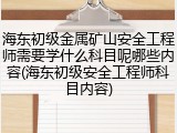 海东初级金属矿山安全工程师需要学什么科目呢哪些内容(海东初级安全工程师科目内容)